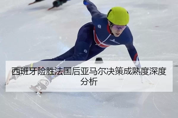 西班牙险胜法国后亚马尔决策成熟度深度分析